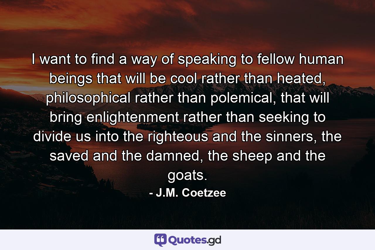 I want to find a way of speaking to fellow human beings that will be cool rather than heated, philosophical rather than polemical, that will bring enlightenment rather than seeking to divide us into the righteous and the sinners, the saved and the damned, the sheep and the goats. - Quote by J.M. Coetzee