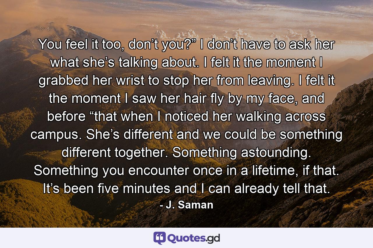 You feel it too, don’t you?” I don’t have to ask her what she’s talking about. I felt it the moment I grabbed her wrist to stop her from leaving. I felt it the moment I saw her hair fly by my face, and before “that when I noticed her walking across campus. She’s different and we could be something different together. Something astounding. Something you encounter once in a lifetime, if that. It’s been five minutes and I can already tell that. - Quote by J. Saman