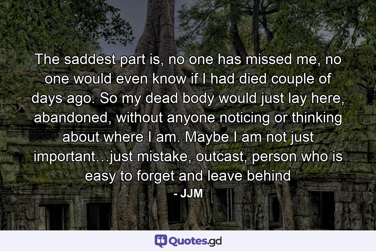 The saddest part is, no one has missed me, no one would even know if I had died couple of days ago. So my dead body would just lay here, abandoned, without anyone noticing or thinking about where I am. Maybe I am not just important…just mistake, outcast, person who is easy to forget and leave behind - Quote by JJM