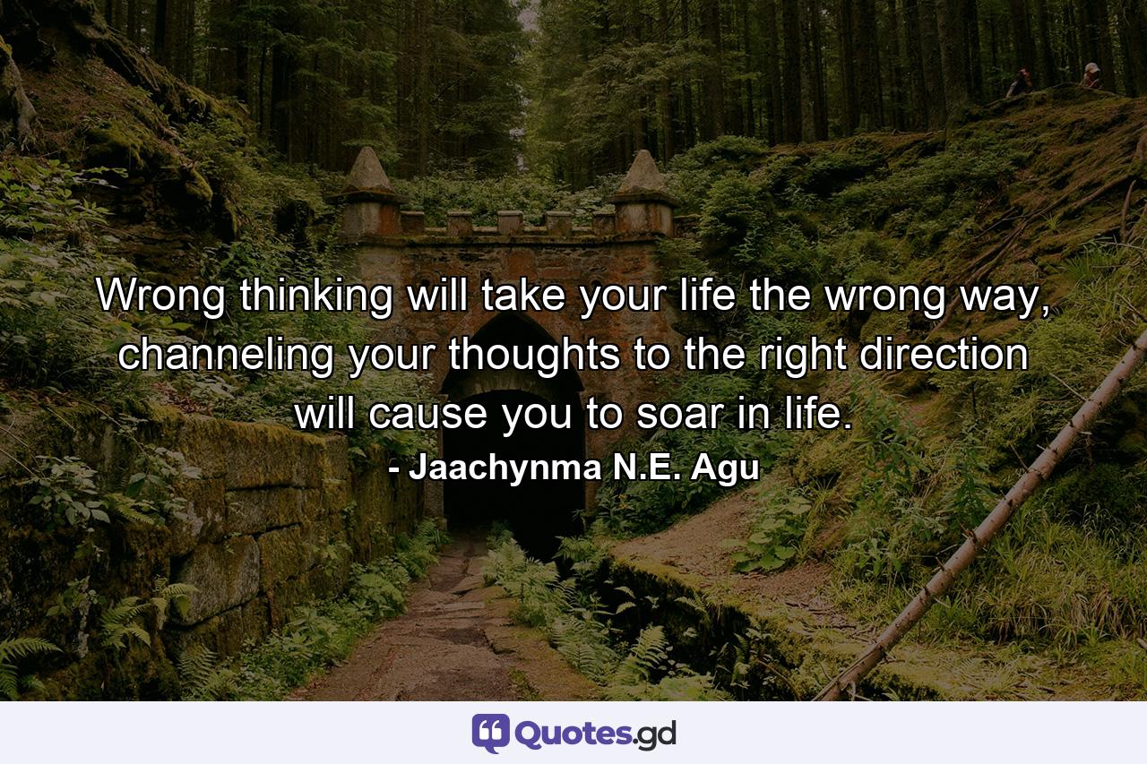 Wrong thinking will take your life the wrong way, channeling your thoughts to the right direction will cause you to soar in life. - Quote by Jaachynma N.E. Agu