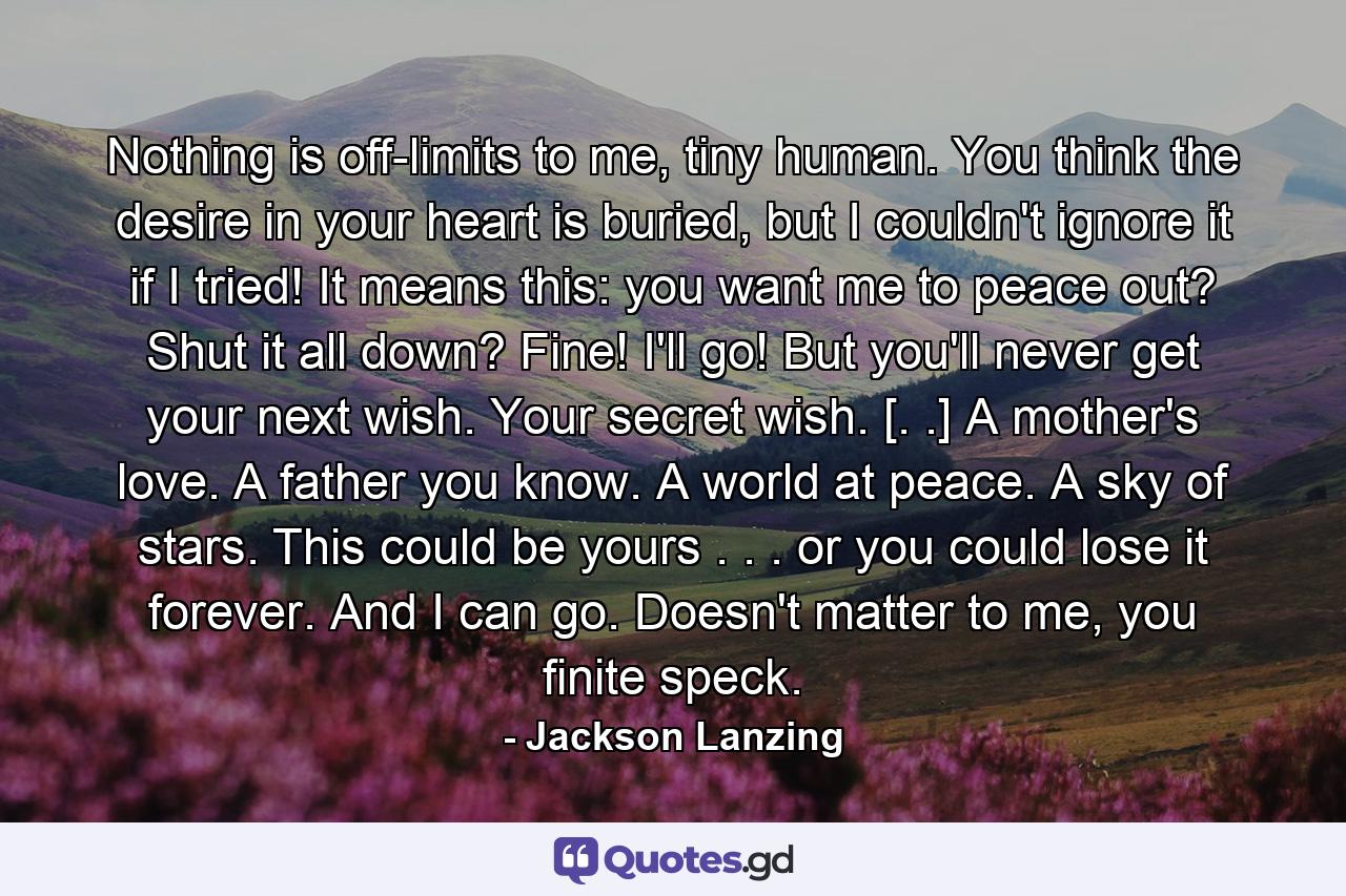 Nothing is off-limits to me, tiny human. You think the desire in your heart is buried, but I couldn't ignore it if I tried! It means this: you want me to peace out? Shut it all down? Fine! I'll go! But you'll never get your next wish. Your secret wish. [. .] A mother's love. A father you know. A world at peace. A sky of stars. This could be yours . . . or you could lose it forever. And I can go. Doesn't matter to me, you finite speck. - Quote by Jackson Lanzing