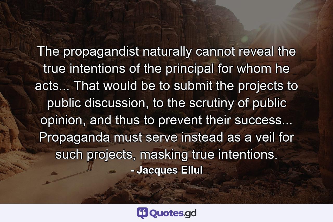 The propagandist naturally cannot reveal the true intentions of the principal for whom he acts... That would be to submit the projects to public discussion, to the scrutiny of public opinion, and thus to prevent their success... Propaganda must serve instead as a veil for such projects, masking true intentions. - Quote by Jacques Ellul