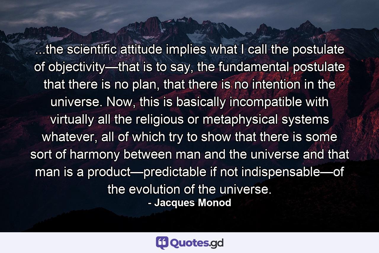 ...the scientific attitude implies what I call the postulate of objectivity—that is to say, the fundamental postulate that there is no plan, that there is no intention in the universe. Now, this is basically incompatible with virtually all the religious or metaphysical systems whatever, all of which try to show that there is some sort of harmony between man and the universe and that man is a product—predictable if not indispensable—of the evolution of the universe. - Quote by Jacques Monod