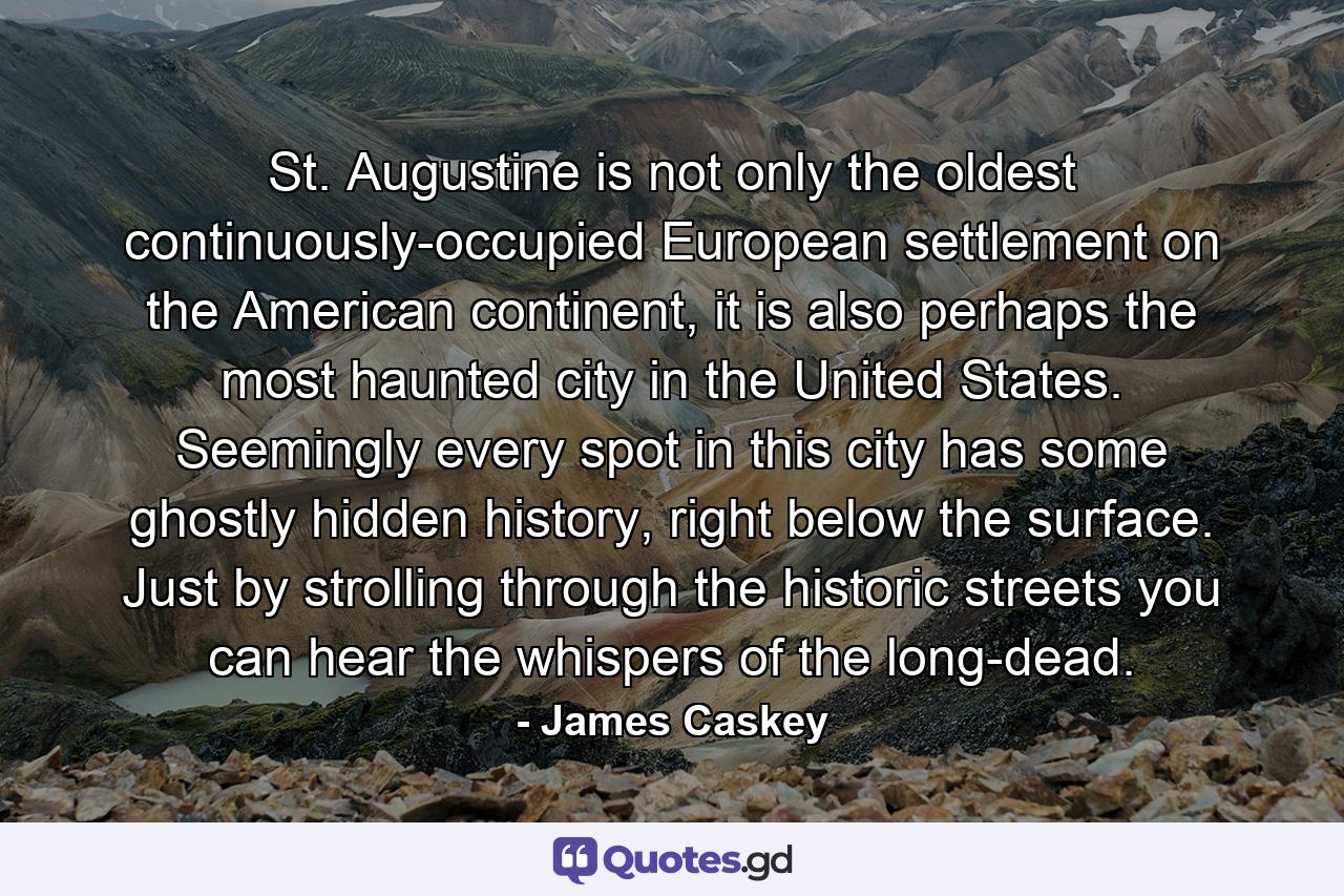 St. Augustine is not only the oldest continuously-occupied European settlement on the American continent, it is also perhaps the most haunted city in the United States. Seemingly every spot in this city has some ghostly hidden history, right below the surface. Just by strolling through the historic streets you can hear the whispers of the long-dead. - Quote by James Caskey