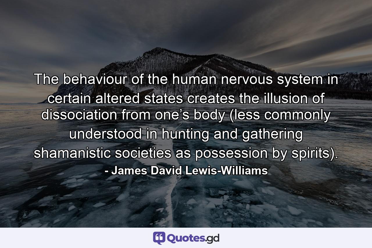 The behaviour of the human nervous system in certain altered states creates the illusion of dissociation from one’s body (less commonly understood in hunting and gathering shamanistic societies as possession by spirits). - Quote by James David Lewis-Williams