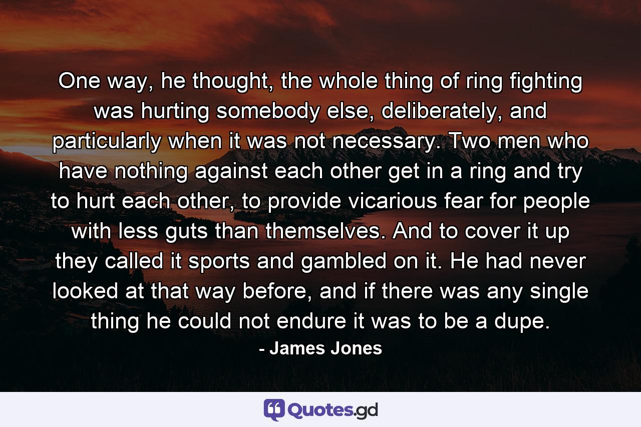 One way, he thought, the whole thing of ring fighting was hurting somebody else, deliberately, and particularly when it was not necessary. Two men who have nothing against each other get in a ring and try to hurt each other, to provide vicarious fear for people with less guts than themselves. And to cover it up they called it sports and gambled on it. He had never looked at that way before, and if there was any single thing he could not endure it was to be a dupe. - Quote by James Jones