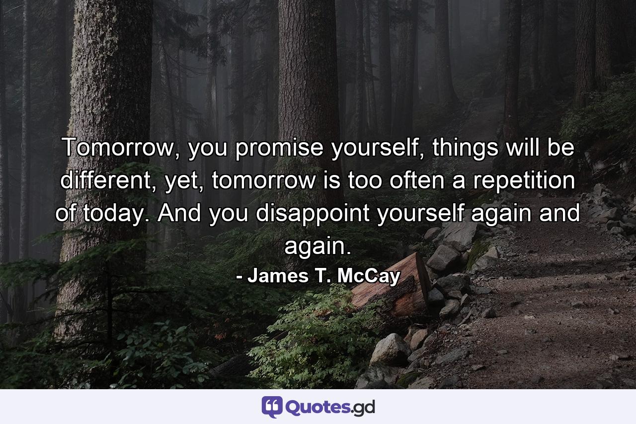 Tomorrow, you promise yourself, things will be different, yet, tomorrow is too often a repetition of today. And you disappoint yourself again and again. - Quote by James T. McCay