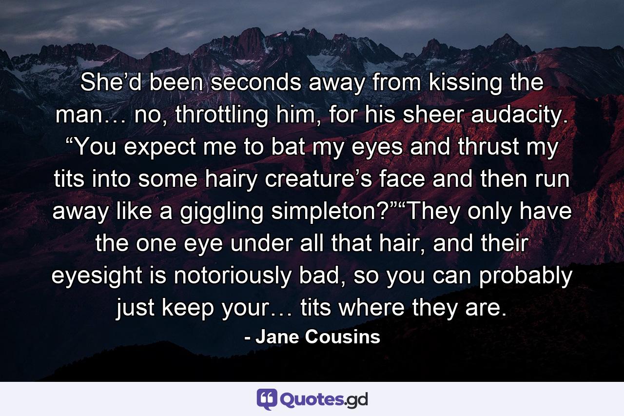 She’d been seconds away from kissing the man… no, throttling him, for his sheer audacity.  “You expect me to bat my eyes and thrust my tits into some hairy creature’s face and then run away like a giggling simpleton?”“They only have the one eye under all that hair, and their eyesight is notoriously bad, so you can probably just keep your… tits where they are.  - Quote by Jane Cousins