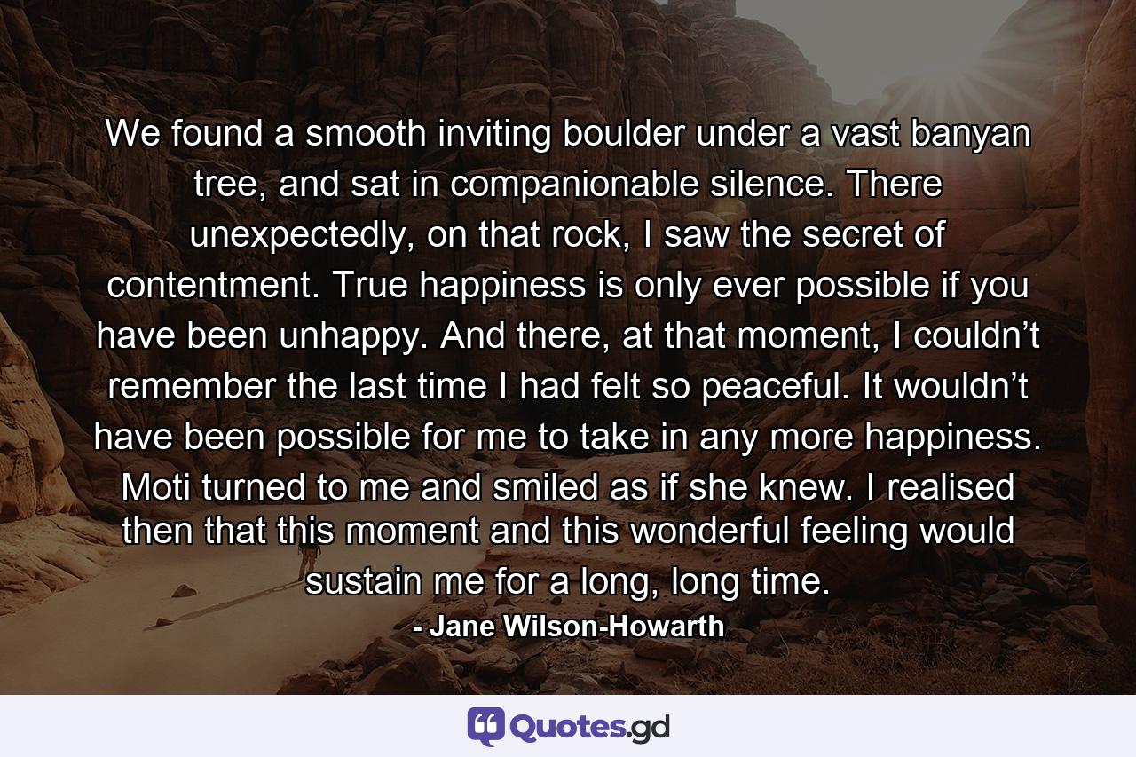 We found a smooth inviting boulder under a vast banyan tree, and sat in companionable silence. There unexpectedly, on that rock, I saw the secret of contentment. True happiness is only ever possible if you have been unhappy. And there, at that moment, I couldn’t remember the last time I had felt so peaceful. It wouldn’t have been possible for me to take in any more happiness. Moti turned to me and smiled as if she knew. I realised then that this moment and this wonderful feeling would sustain me for a long, long time. - Quote by Jane Wilson-Howarth