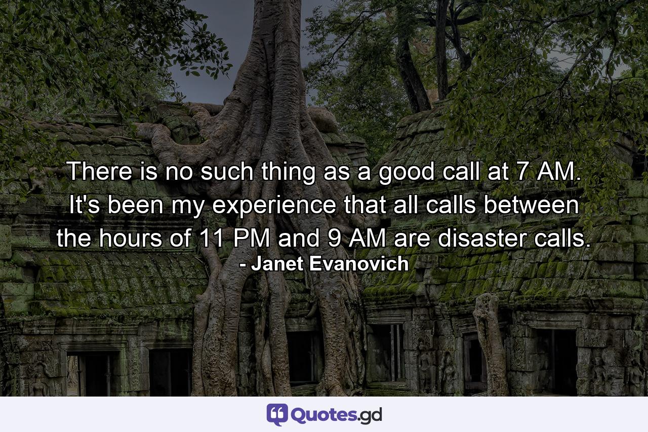 There is no such thing as a good call at 7 AM. It's been my experience that all calls between the hours of 11 PM and 9 AM are disaster calls. - Quote by Janet Evanovich