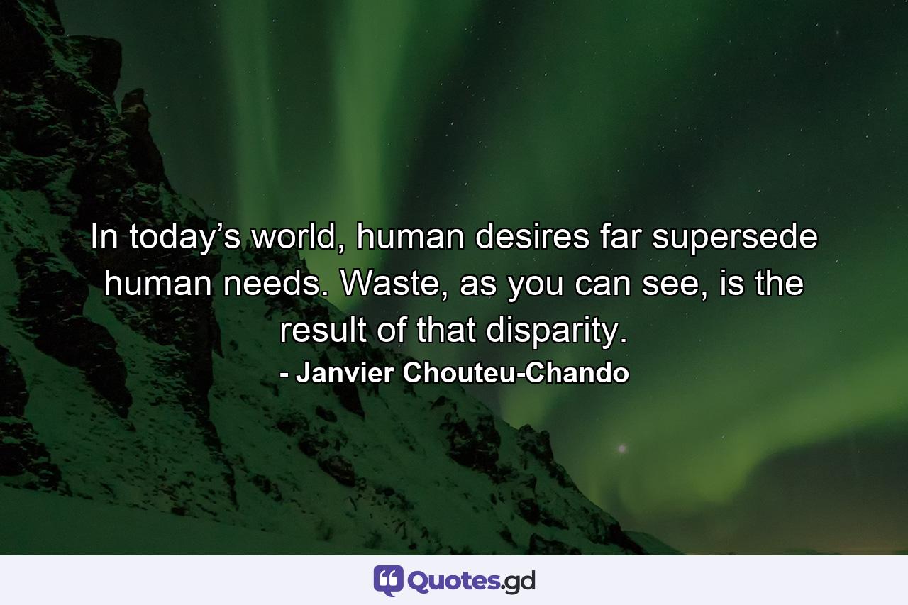 In today’s world, human desires far supersede human needs. Waste, as you can see, is the result of that disparity. - Quote by Janvier Chouteu-Chando