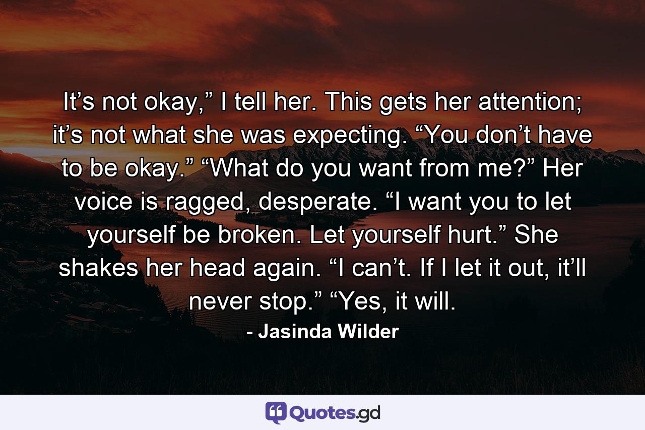 It’s not okay,” I tell her. This gets her attention; it’s not what she was expecting. “You don’t have to be okay.” “What do you want from me?” Her voice is ragged, desperate. “I want you to let yourself be broken. Let yourself hurt.” She shakes her head again. “I can’t. If I let it out, it’ll never stop.” “Yes, it will. - Quote by Jasinda Wilder