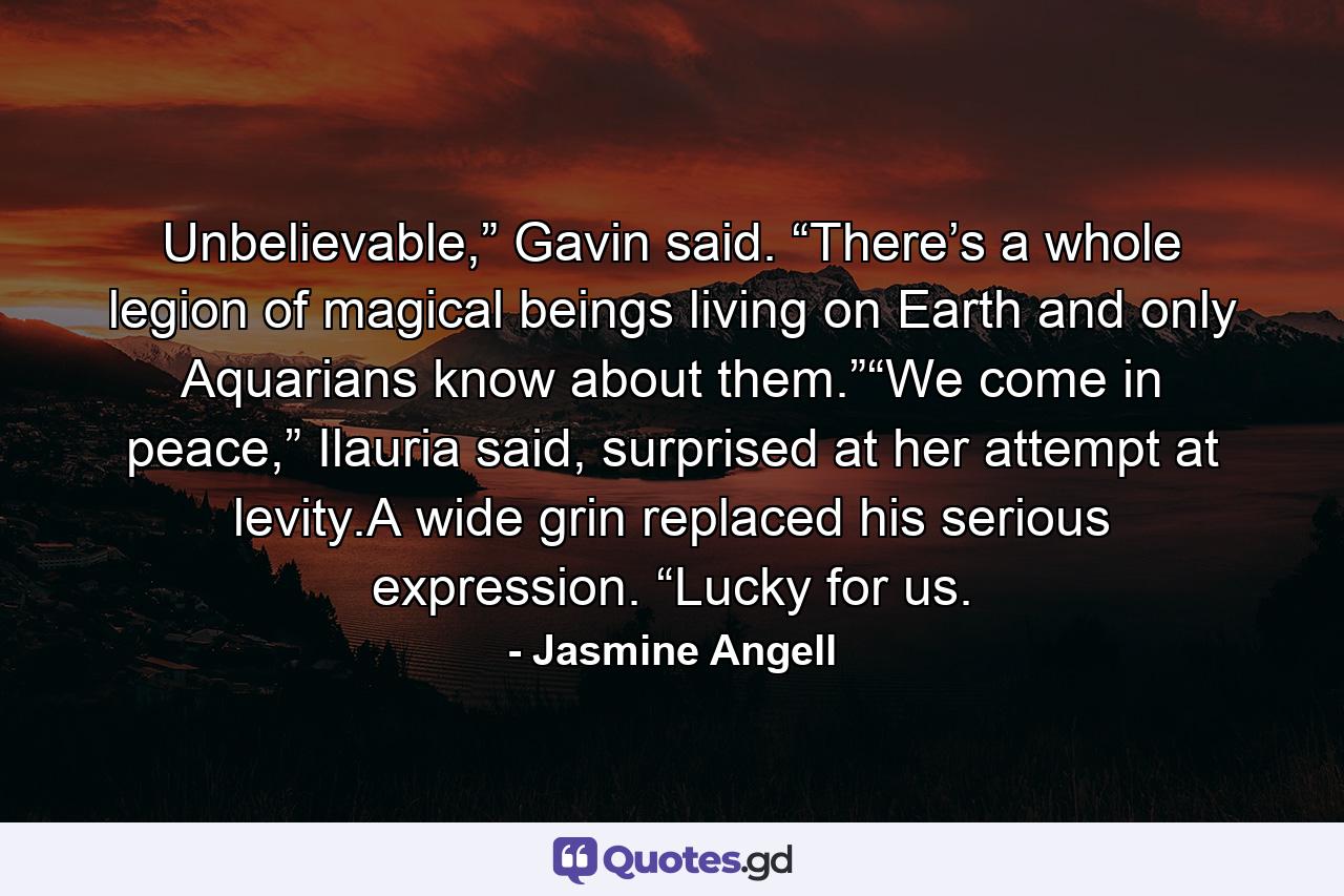 Unbelievable,” Gavin said. “There’s a whole legion of magical beings living on Earth and only Aquarians know about them.”“We come in peace,” Ilauria said, surprised at her attempt at levity.A wide grin replaced his serious expression. “Lucky for us. - Quote by Jasmine Angell