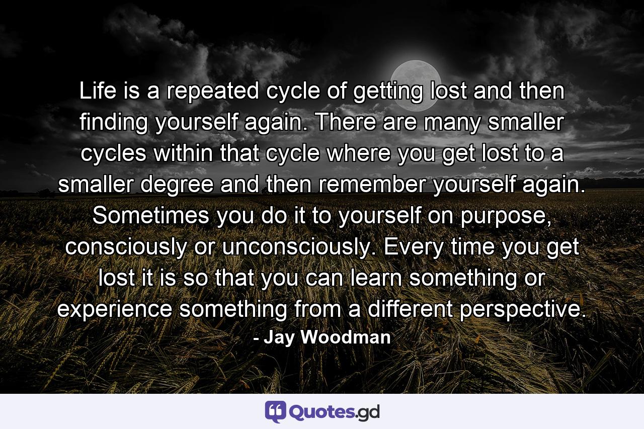 Life is a repeated cycle of getting lost and then finding yourself again. There are many smaller cycles within that cycle where you get lost to a smaller degree and then remember yourself again. Sometimes you do it to yourself on purpose, consciously or unconsciously. Every time you get lost it is so that you can learn something or experience something from a different perspective. - Quote by Jay Woodman