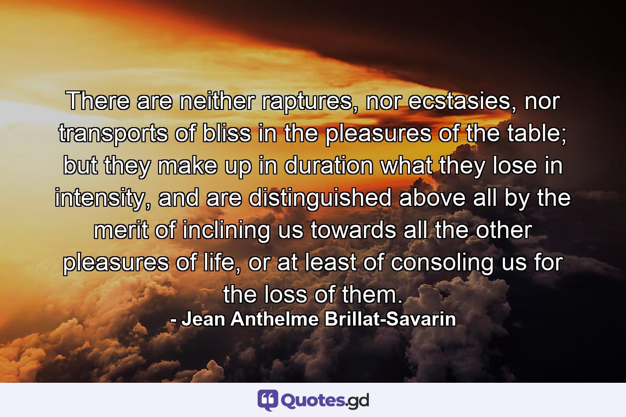 There are neither raptures, nor ecstasies, nor transports of bliss in the pleasures of the table; but they make up in duration what they lose in intensity, and are distinguished above all by the merit of inclining us towards all the other pleasures of life, or at least of consoling us for the loss of them. - Quote by Jean Anthelme Brillat-Savarin