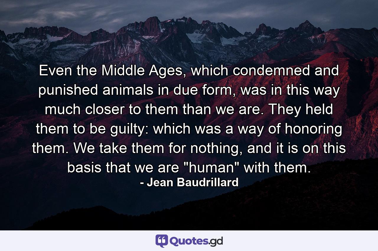 Even the Middle Ages, which condemned and punished animals in due form, was in this way much closer to them than we are. They held them to be guilty: which was a way of honoring them. We take them for nothing, and it is on this basis that we are 