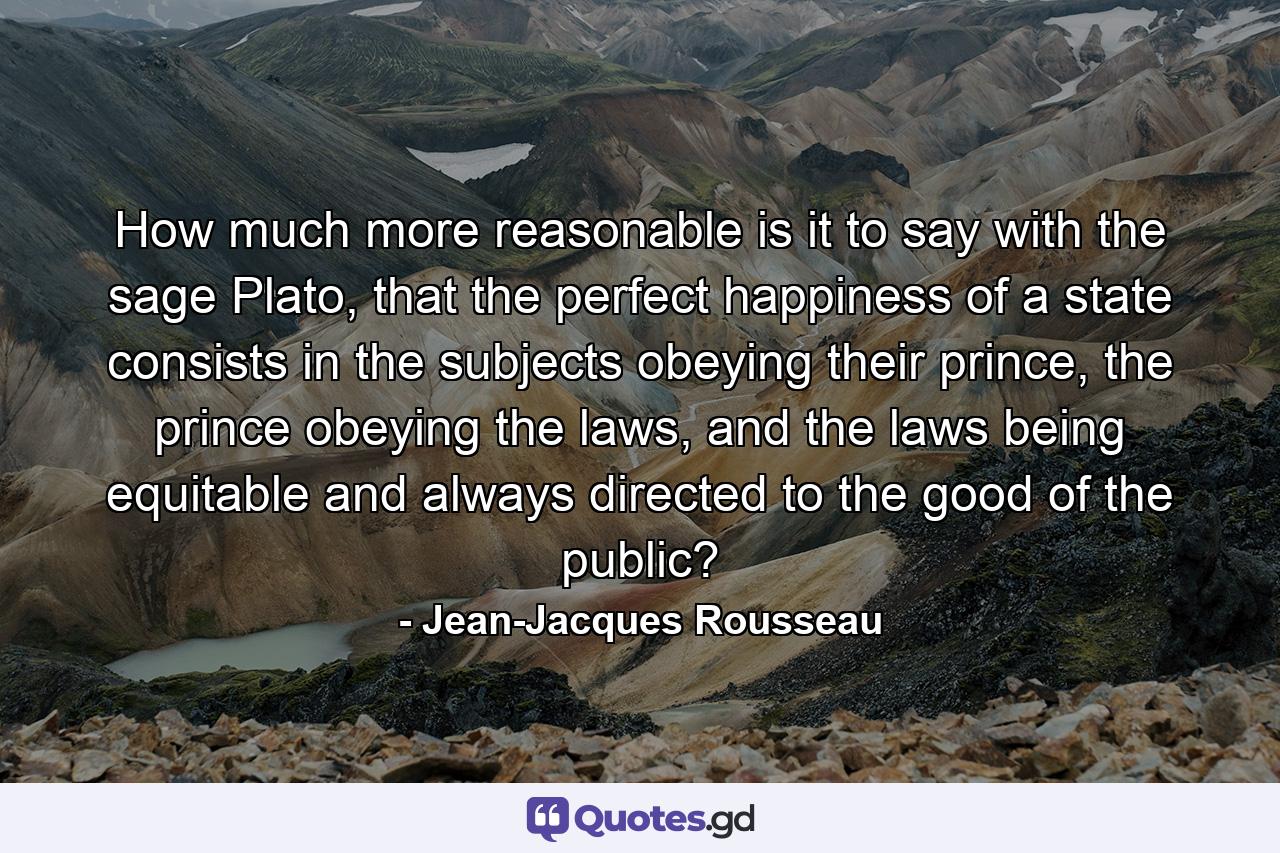 How much more reasonable is it to say with the sage Plato, that the perfect happiness of a state consists in the subjects obeying their prince, the prince obeying the laws, and the laws being equitable and always directed to the good of the public? - Quote by Jean-Jacques Rousseau