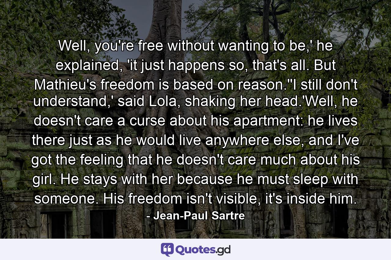 Well, you're free without wanting to be,' he explained, 'it just happens so, that's all. But Mathieu's freedom is based on reason.''I still don't understand,' said Lola, shaking her head.'Well, he doesn't care a curse about his apartment: he lives there just as he would live anywhere else, and I've got the feeling that he doesn't care much about his girl. He stays with her because he must sleep with someone. His freedom isn't visible, it's inside him. - Quote by Jean-Paul Sartre