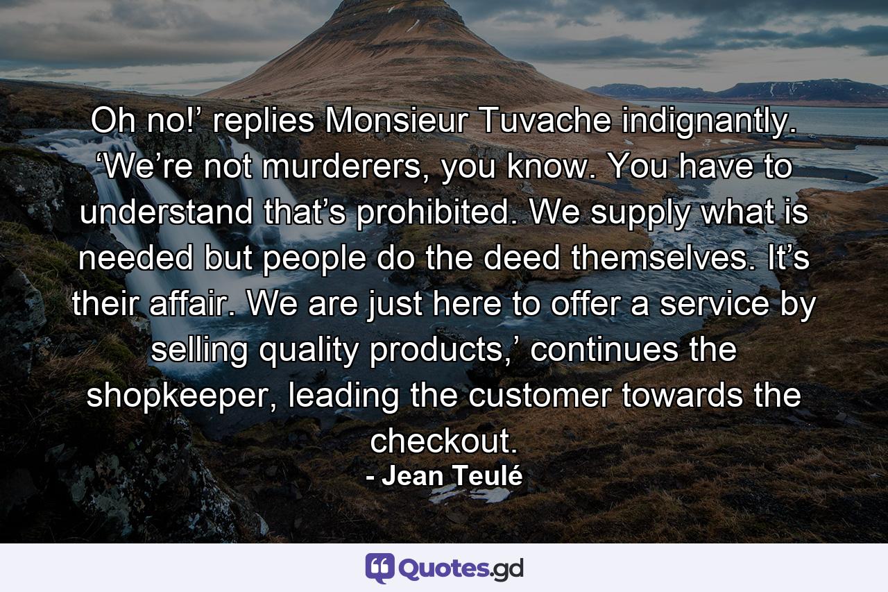 Oh no!’ replies Monsieur Tuvache indignantly. ‘We’re not murderers, you know. You have to understand that’s prohibited. We supply what is needed but people do the deed themselves. It’s their affair. We are just here to offer a service by selling quality products,’ continues the shopkeeper, leading the customer towards the checkout. - Quote by Jean Teulé