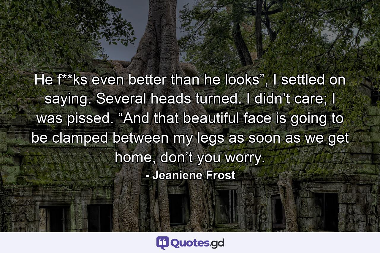 He f**ks even better than he looks”, I settled on saying. Several heads turned. I didn’t care; I was pissed. “And that beautiful face is going to be clamped between my legs as soon as we get home, don’t you worry. - Quote by Jeaniene Frost