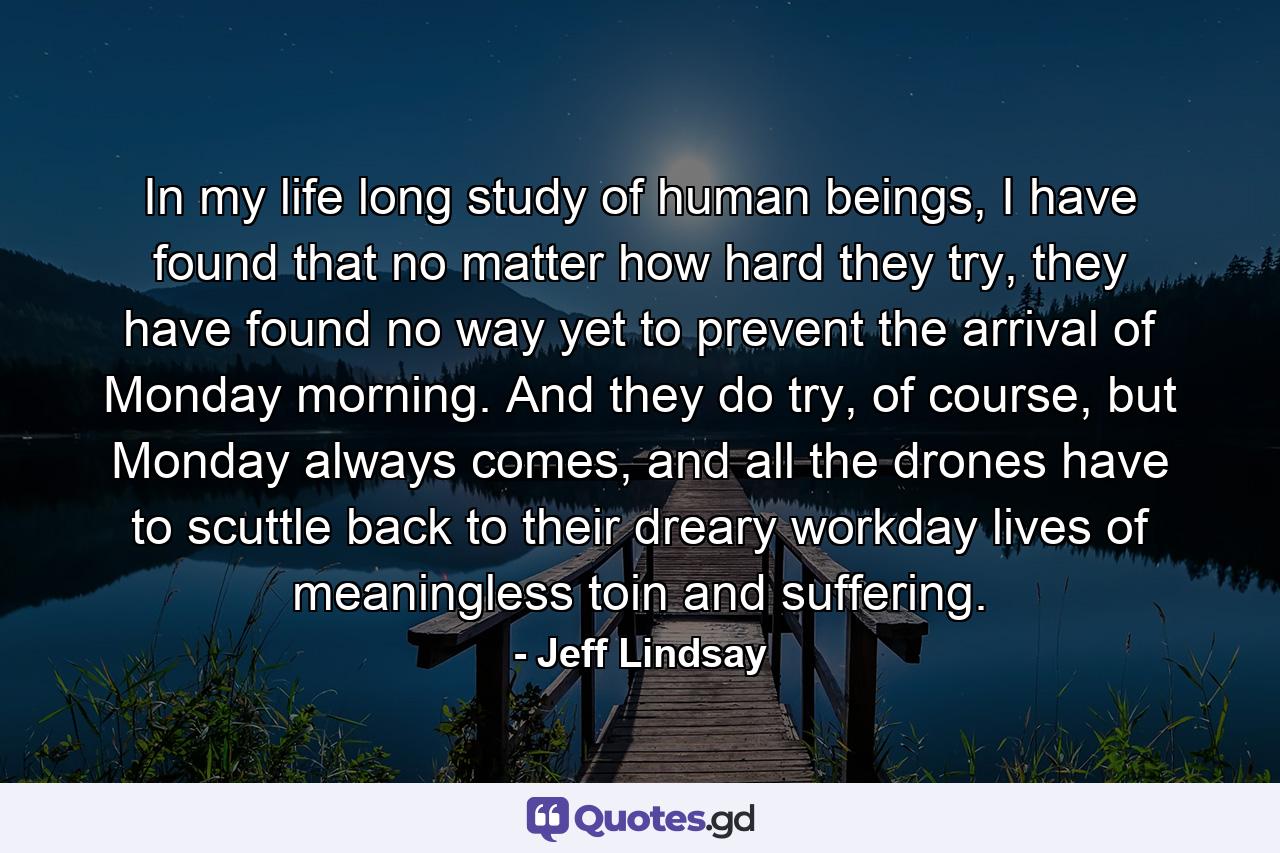 In my life long study of human beings, I have found that no matter how hard they try, they have found no way yet to prevent the arrival of Monday morning. And they do try, of course, but Monday always comes, and all the drones have to scuttle back to their dreary workday lives of meaningless toin and suffering. - Quote by Jeff Lindsay