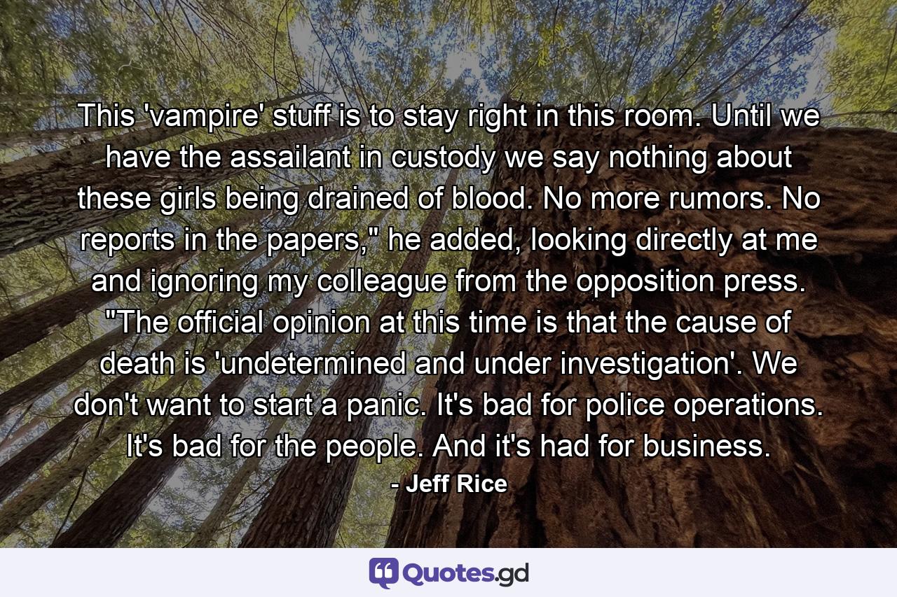 This 'vampire' stuff is to stay right in this room. Until we have the assailant in custody we say nothing about these girls being drained of blood. No more rumors. No reports in the papers,