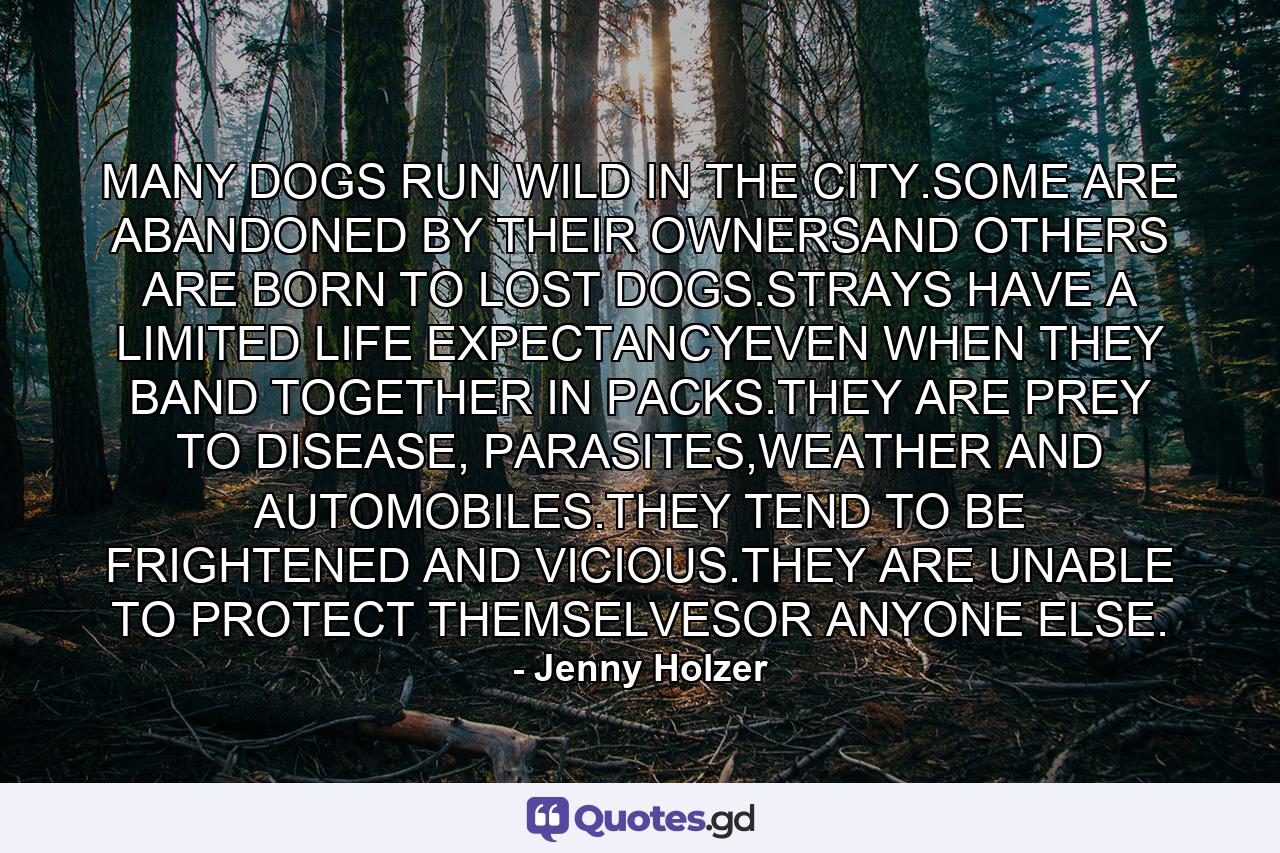 MANY DOGS RUN WILD IN THE CITY.SOME ARE ABANDONED BY THEIR OWNERSAND OTHERS ARE BORN TO LOST DOGS.STRAYS HAVE A LIMITED LIFE EXPECTANCYEVEN WHEN THEY BAND TOGETHER IN PACKS.THEY ARE PREY TO DISEASE, PARASITES,WEATHER AND AUTOMOBILES.THEY TEND TO BE FRIGHTENED AND VICIOUS.THEY ARE UNABLE TO PROTECT THEMSELVESOR ANYONE ELSE. - Quote by Jenny Holzer