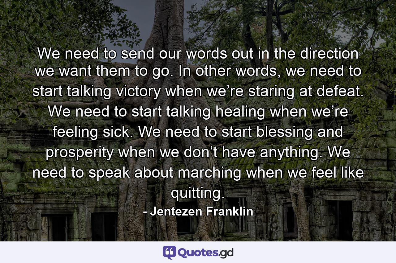 We need to send our words out in the direction we want them to go. In other words, we need to start talking victory when we’re staring at defeat. We need to start talking healing when we’re feeling sick. We need to start blessing and prosperity when we don’t have anything. We need to speak about marching when we feel like quitting. - Quote by Jentezen Franklin