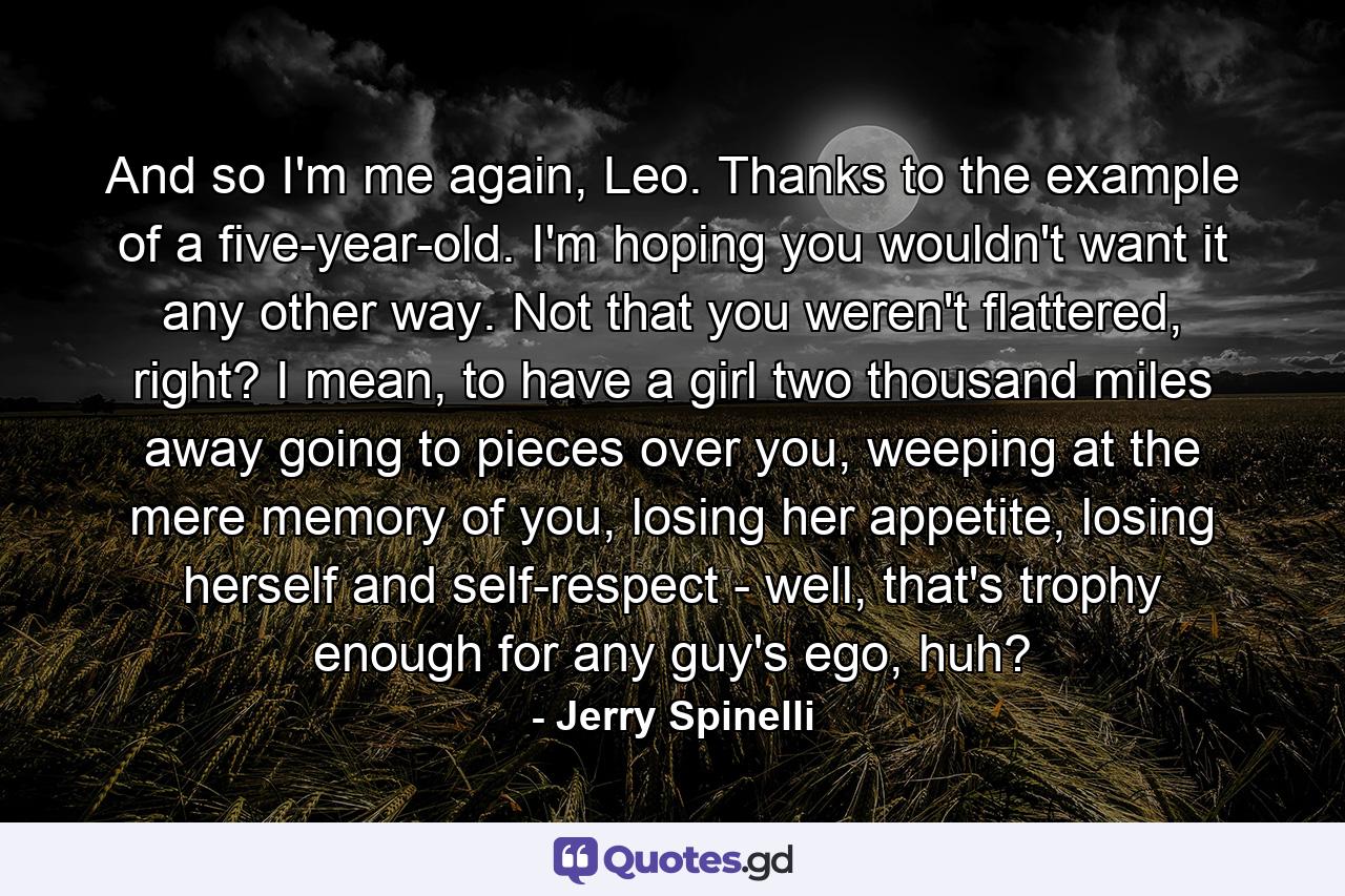 And so I'm me again, Leo. Thanks to the example of a five-year-old. I'm hoping you wouldn't want it any other way. Not that you weren't flattered, right? I mean, to have a girl two thousand miles away going to pieces over you, weeping at the mere memory of you, losing her appetite, losing herself and self-respect - well, that's trophy enough for any guy's ego, huh? - Quote by Jerry Spinelli