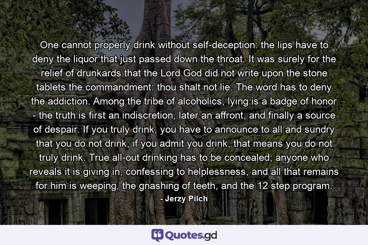 One cannot properly drink without self-deception: the lips have to deny the liquor that just passed down the throat. It was surely for the relief of drunkards that the Lord God did not write upon the stone tablets the commandment: thou shalt not lie. The word has to deny the addiction. Among the tribe of alcoholics, lying is a badge of honor - the truth is first an indiscretion, later an affront, and finally a source of despair. If you truly drink, you have to announce to all and sundry that you do not drink; if you admit you drink, that means you do not truly drink. True all-out drinking has to be concealed; anyone who reveals it is giving in, confessing to helplessness, and all that remains for him is weeping, the gnashing of teeth, and the 12 step program. - Quote by Jerzy Pilch