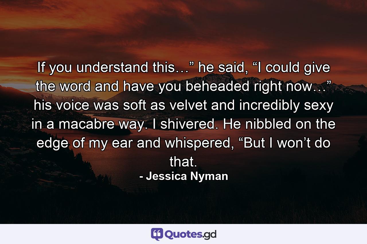 If you understand this…” he said, “I could give the word and have you beheaded right now…” his voice was soft as velvet and incredibly sexy in a macabre way. I shivered. He nibbled on the edge of my ear and whispered, “But I won’t do that. - Quote by Jessica Nyman