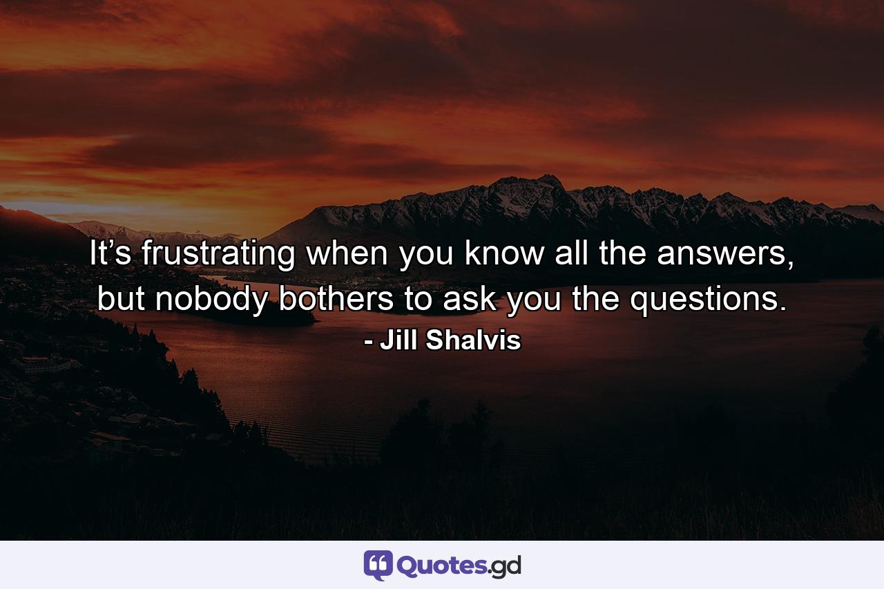 It’s frustrating when you know all the answers, but nobody bothers to ask you the questions. - Quote by Jill Shalvis