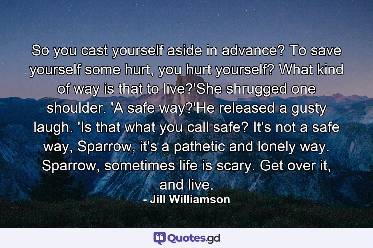 So you cast yourself aside in advance? To save yourself some hurt, you hurt yourself? What kind of way is that to live?'She shrugged one shoulder. 'A safe way?'He released a gusty laugh. 'Is that what you call safe? It's not a safe way, Sparrow, it's a pathetic and lonely way. Sparrow, sometimes life is scary. Get over it, and live. - Quote by Jill Williamson