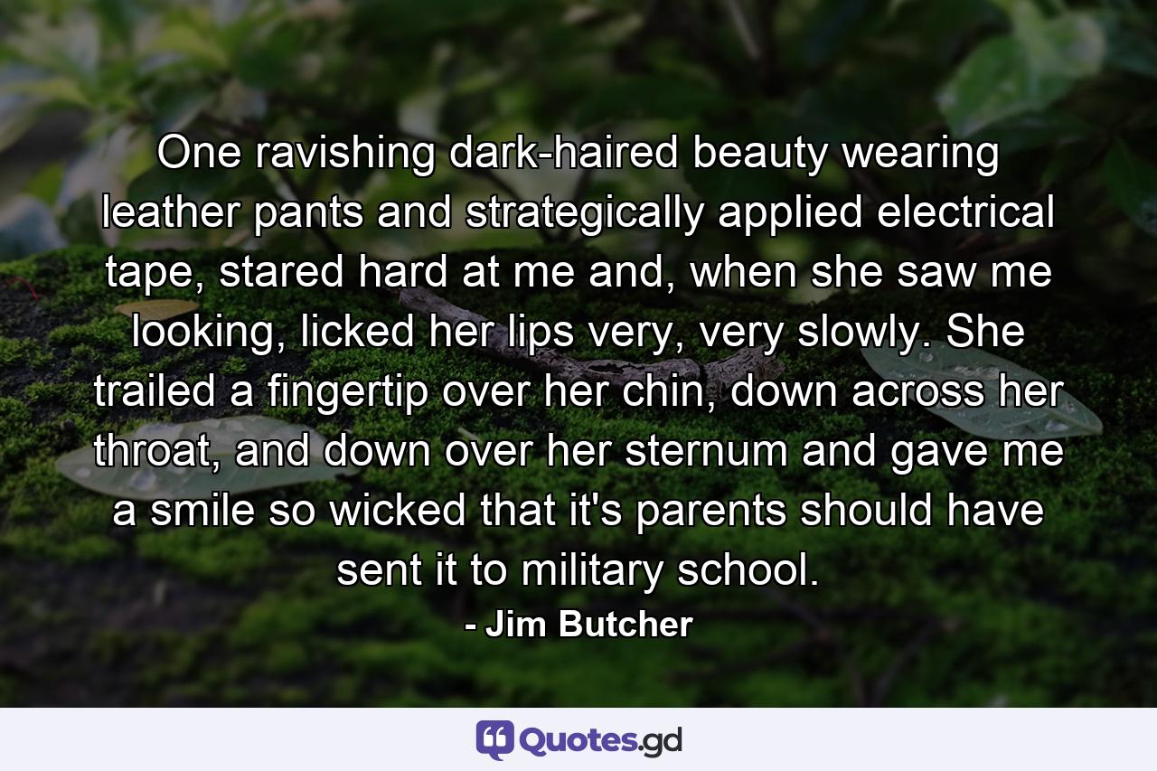 One ravishing dark-haired beauty wearing leather pants and strategically applied electrical tape, stared hard at me and, when she saw me looking, licked her lips very, very slowly. She trailed a fingertip over her chin, down across her throat, and down over her sternum and gave me a smile so wicked that it's parents should have sent it to military school. - Quote by Jim Butcher