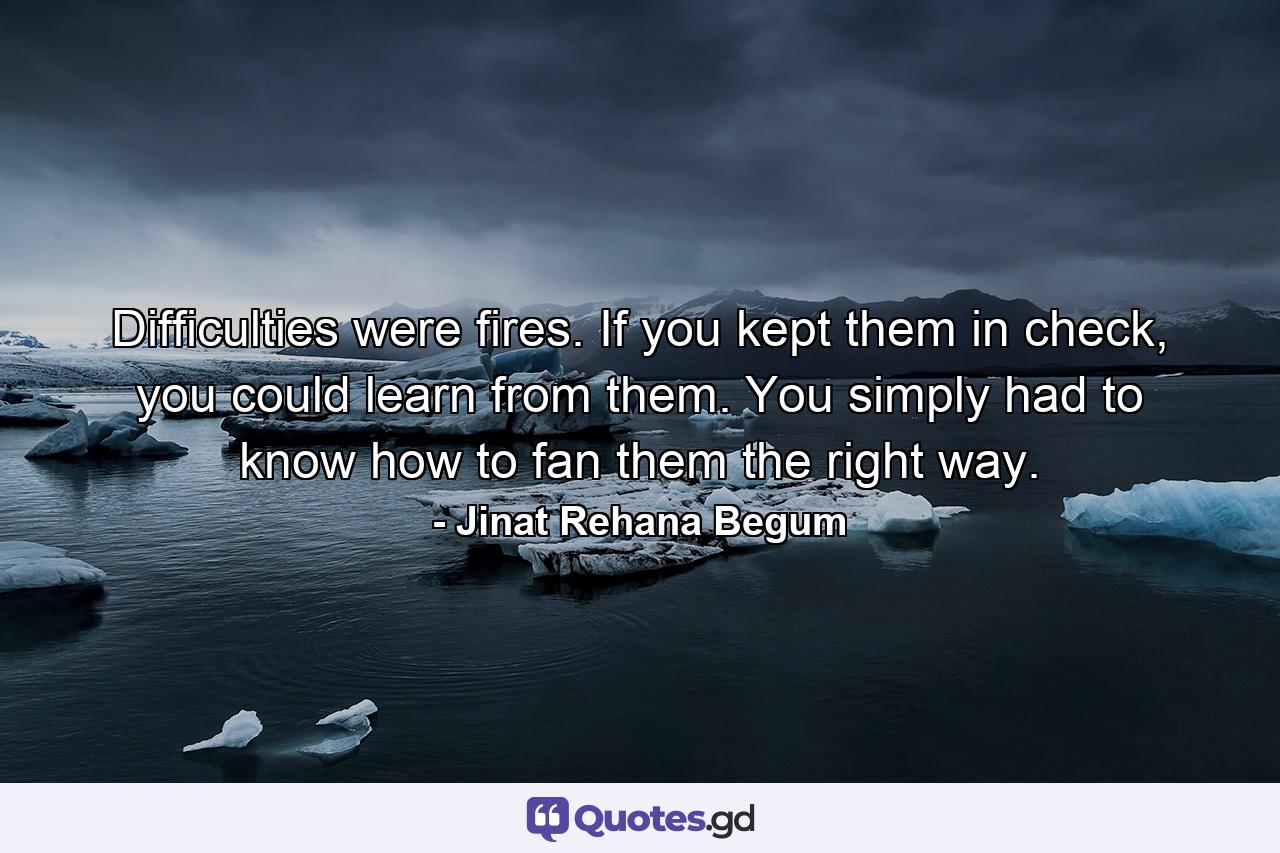 Difficulties were fires. If you kept them in check, you could learn from them. You simply had to know how to fan them the right way. - Quote by Jinat Rehana Begum