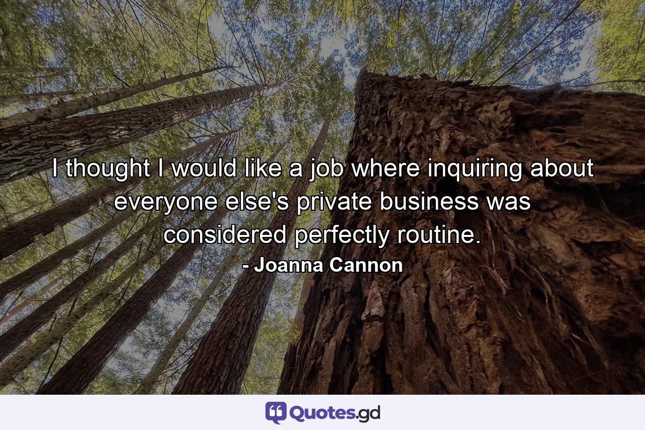 I thought I would like a job where inquiring about everyone else's private business was considered perfectly routine. - Quote by Joanna Cannon