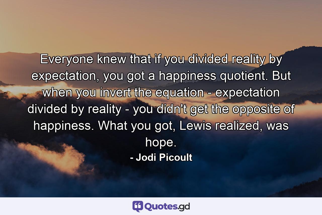 Everyone knew that if you divided reality by expectation, you got a happiness quotient. But when you invert the equation - expectation divided by reality - you didn't get the opposite of happiness. What you got, Lewis realized, was hope. - Quote by Jodi Picoult