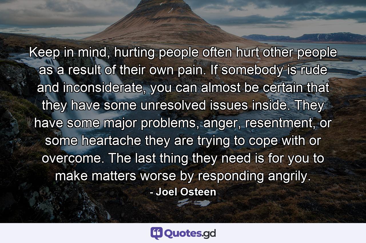 Keep in mind, hurting people often hurt other people as a result of their own pain. If somebody is rude and inconsiderate, you can almost be certain that they have some unresolved issues inside. They have some major problems, anger, resentment, or some heartache they are trying to cope with or overcome. The last thing they need is for you to make matters worse by responding angrily. - Quote by Joel Osteen