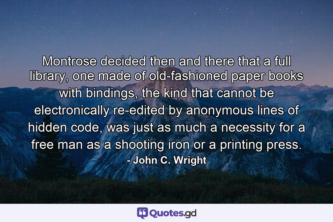 Montrose decided then and there that a full library, one made of old-fashioned paper books with bindings, the kind that cannot be electronically re-edited by anonymous lines of hidden code, was just as much a necessity for a free man as a shooting iron or a printing press. - Quote by John C. Wright