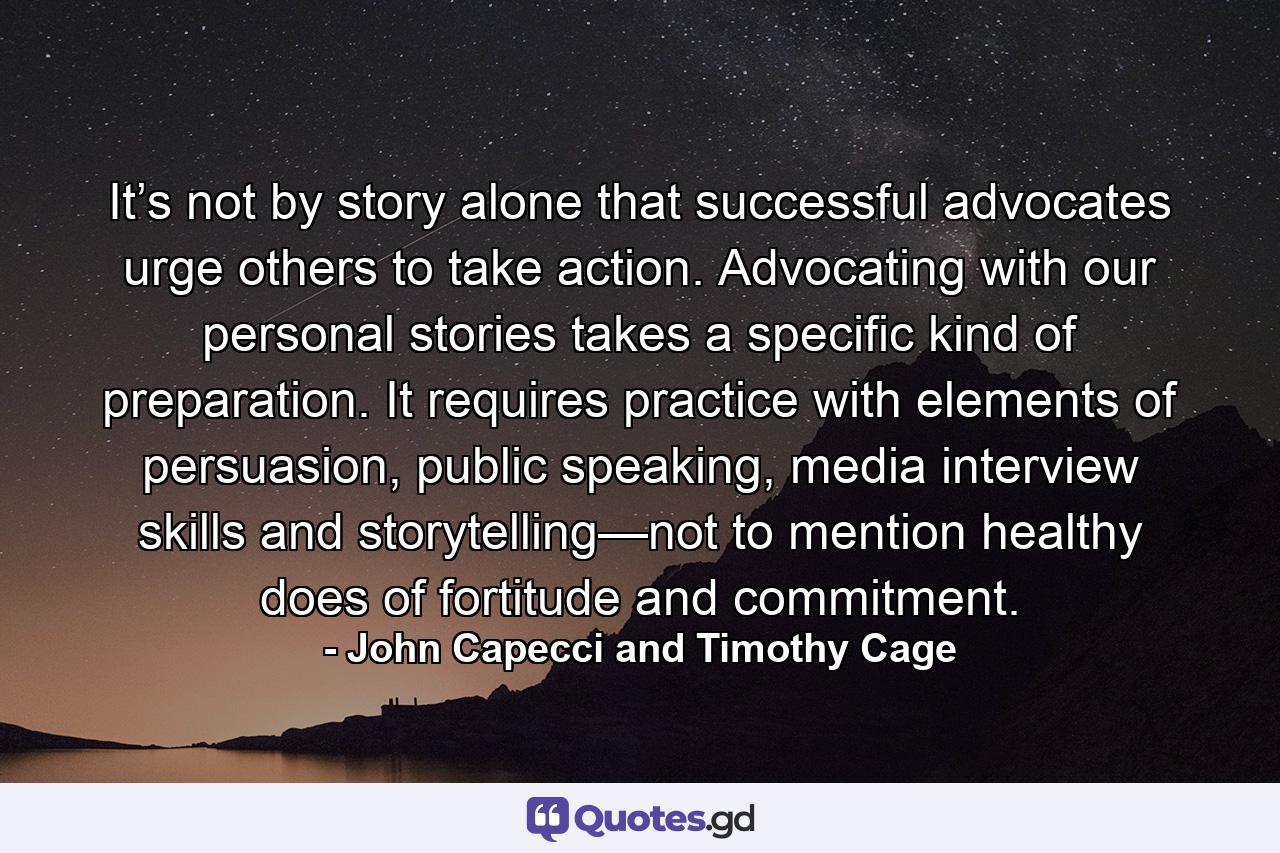 It’s not by story alone that successful advocates urge others to take action. Advocating with our personal stories takes a specific kind of preparation. It requires practice with elements of persuasion, public speaking, media interview skills and storytelling—not to mention healthy does of fortitude and commitment. - Quote by John Capecci and Timothy Cage