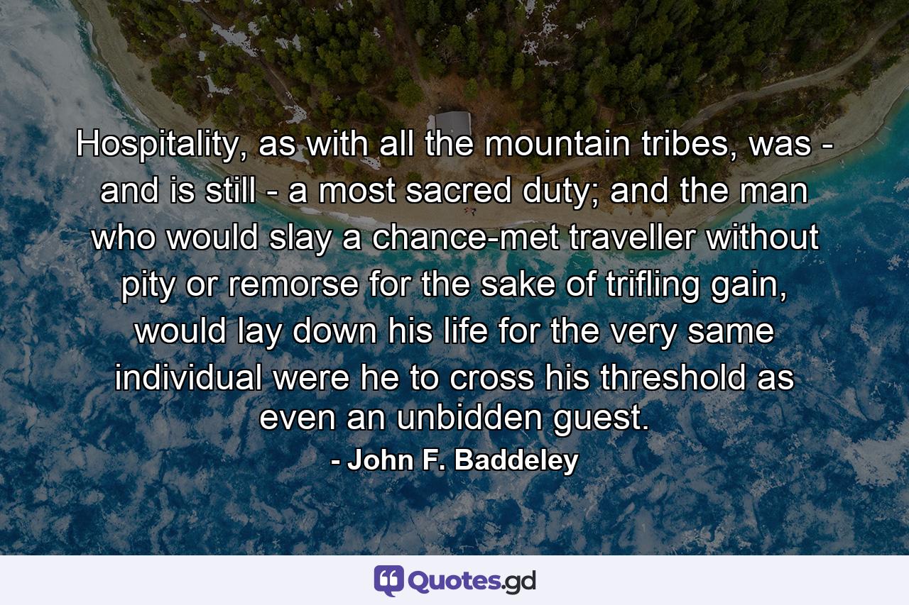 Hospitality, as with all the mountain tribes, was - and is still - a most sacred duty; and the man who would slay a chance-met traveller without pity or remorse for the sake of trifling gain, would lay down his life for the very same individual were he to cross his threshold as even an unbidden guest. - Quote by John F. Baddeley