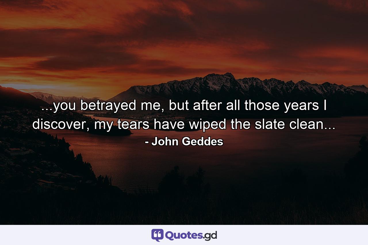 ...you betrayed me, but after all those years I discover, my tears have wiped the slate clean... - Quote by John Geddes