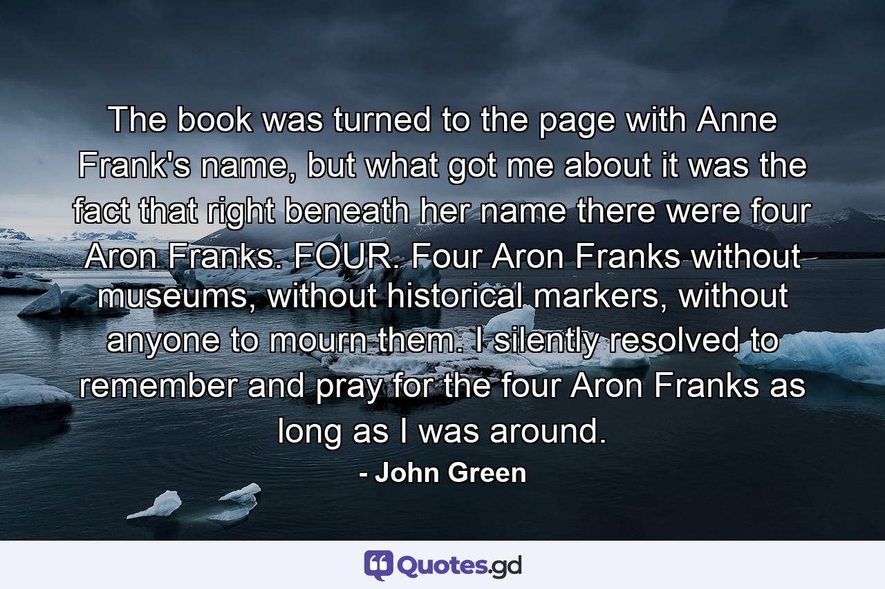 The book was turned to the page with Anne Frank's name, but what got me about it was the fact that right beneath her name there were four Aron Franks. FOUR. Four Aron Franks without museums, without historical markers, without anyone to mourn them. I silently resolved to remember and pray for the four Aron Franks as long as I was around. - Quote by John Green