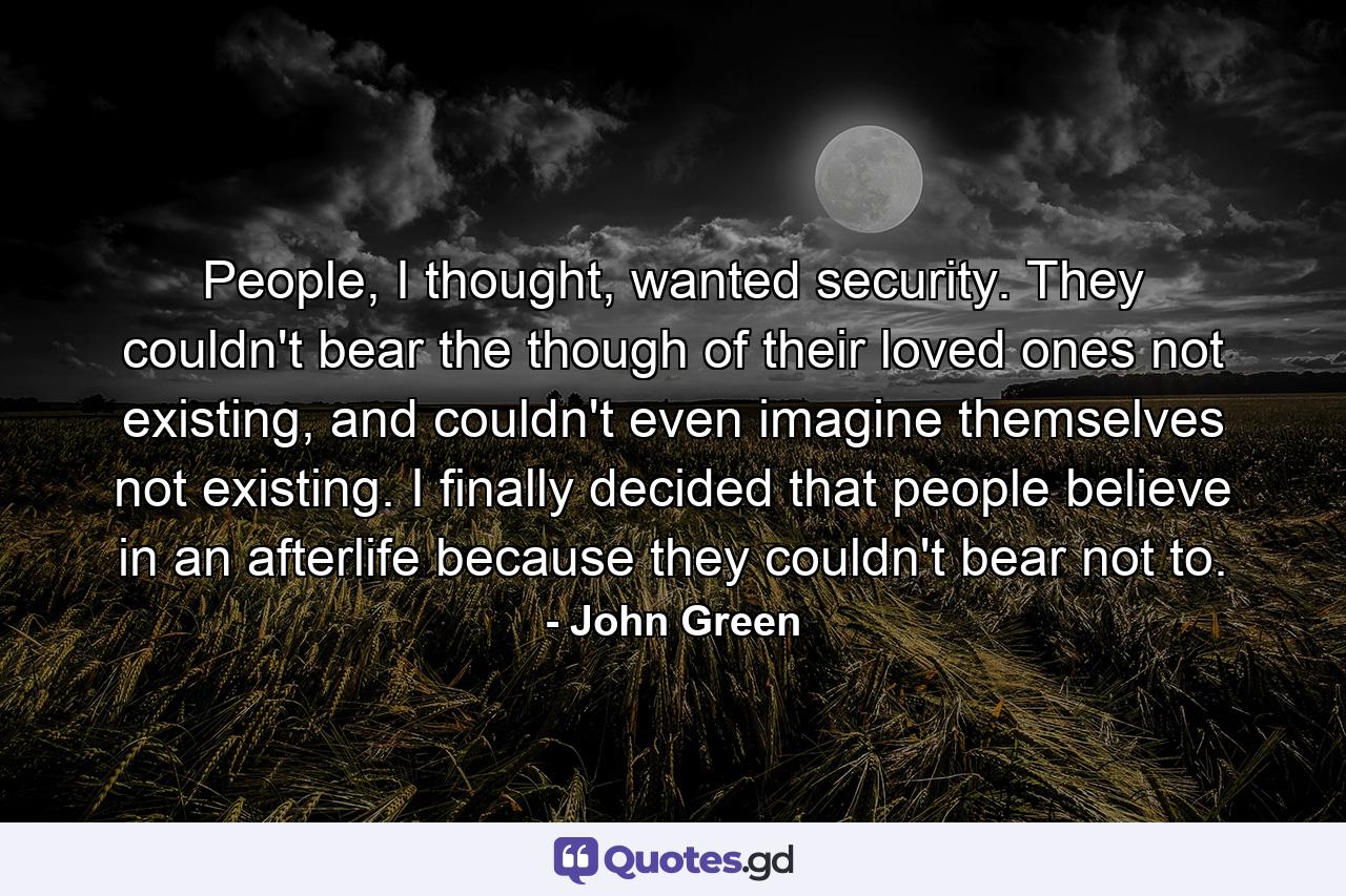 People, I thought, wanted security. They couldn't bear the though of their loved ones not existing, and couldn't even imagine themselves not existing. I finally decided that people believe in an afterlife because they couldn't bear not to. - Quote by John Green