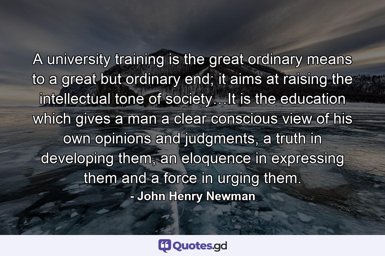A university training is the great ordinary means to a great but ordinary end; it aims at raising the intellectual tone of society…It is the education which gives a man a clear conscious view of his own opinions and judgments, a truth in developing them, an eloquence in expressing them and a force in urging them. - Quote by John Henry Newman