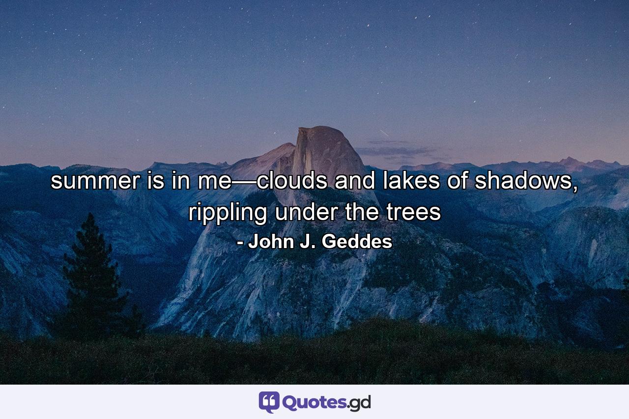 summer is in me—clouds and lakes of shadows, rippling under the trees - Quote by John J. Geddes