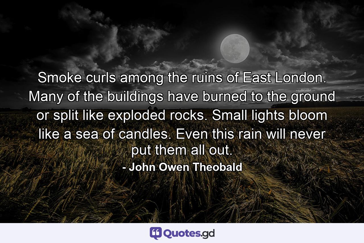 Smoke curls among the ruins of East London. Many of the buildings have burned to the ground or split like exploded rocks. Small lights bloom like a sea of candles. Even this rain will never put them all out. - Quote by John Owen Theobald