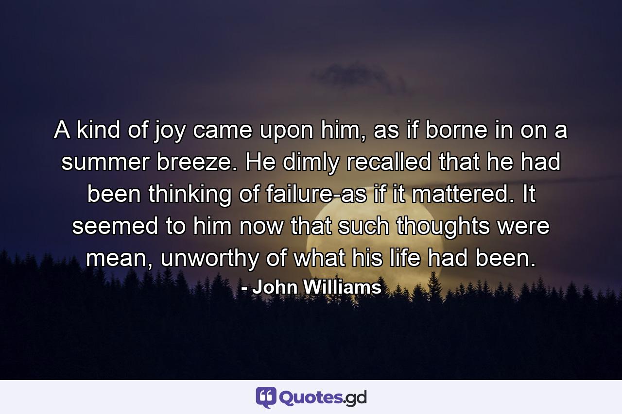 A kind of joy came upon him, as if borne in on a summer breeze. He dimly recalled that he had been thinking of failure-as if it mattered. It seemed to him now that such thoughts were mean, unworthy of what his life had been. - Quote by John Williams