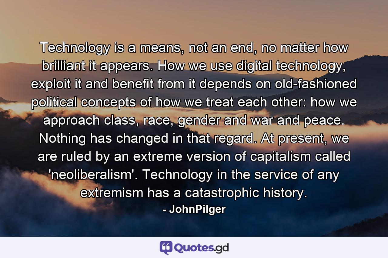 Technology is a means, not an end, no matter how brilliant it appears. How we use digital technology, exploit it and benefit from it depends on old-fashioned political concepts of how we treat each other: how we approach class, race, gender and war and peace. Nothing has changed in that regard. At present, we are ruled by an extreme version of capitalism called 'neoliberalism'. Technology in the service of any extremism has a catastrophic history. - Quote by JohnPilger