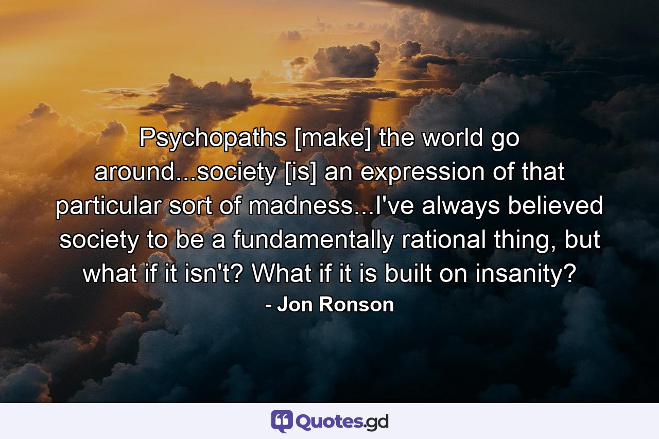 Psychopaths [make] the world go around...society [is] an expression of that particular sort of madness...I've always believed society to be a fundamentally rational thing, but what if it isn't? What if it is built on insanity? - Quote by Jon Ronson